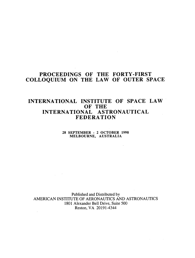 handle is hein.space/pininsl0041 and id is 1 raw text is: PROCEEDINGS OF
COLLOQUIUM ON THE

THE
LAW

FORTY-FIRST
OF OUTER SPACE

INTERNATIONAL

INSTITUTE
OF THE

OF SPACE

INTERNATIONAL ASTRONAUTICAL
FEDERATION
28 SEPTEMBER - 2 OCTOBER 1998
MELBOURNE, AUSTRALIA
Published and Distributed by
AMERICAN INSTITUTE OF AERONAUTICS AND ASTRONAUTICS
1801 Alexander Bell Drive, Suite 500
Reston, VA 20191-4344

LAW


