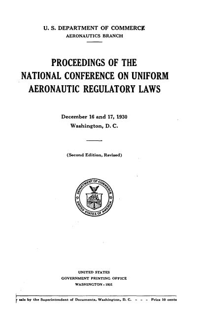 handle is hein.space/prcncuar0001 and id is 1 raw text is: 



       U. S. DEPARTMENT OF COMMERCE
              AERONAUTICS BRANCH




         PROCEEDINGS OF THE

NATIONAL CONFERENCE ON UNIFORM

  AERONAUTIC REGULATORY LAWS




            December 16 and 17, 1930

               Washington, D. C.




               (Second Edition, Revised)


     UNITED STATES
GOVERNMENT PRINTING OFFICE
    WASHINGTON: 1931


sale by the Superintendent of Documents, Washington, D. C. -        - - Price 10 cents


