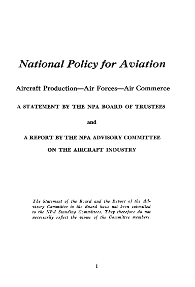 handle is hein.space/pytfp0001 and id is 1 raw text is: 










National Policy for Aviation



Aircraft Production-Air Forces-Air Commerce


A STATEMENT BY THE NPA BOARD OF TRUSTEES


                       and


   A REPORT BY THE NPA ADVISORY COMMITTEE


     ON THE AIRCRAFT INDUSTRY








The Statement of the Board and the Report of the 4d-
visory Committee to the Board have not been submitted
to the NPA Standing Committees. They therefore do not
necessarily reflect the views of the Committee members.


