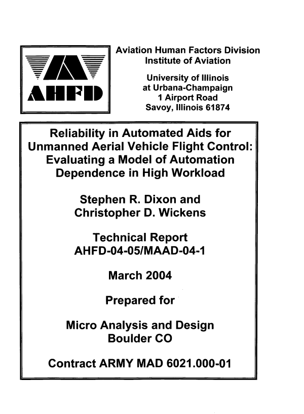 handle is hein.space/rbyiand0001 and id is 1 raw text is: 


               Aviation Human Factors Division
                    Institute of Aviation
                    University of Illinois
                    at Urbana-Champaign
AEFPIP                1 Airport Road
                    Savoy, Illinois 61874

    Reliability in Automated Aids for
Unmanned   Aerial Vehicle Flight Control:
   Evaluating a Model of Automation
     Dependence  in High Workload

         Stephen R. Dixon and
         Christopher D. Wickens

           Technical Report
        AH FD-04-05/MAAD-04-1

              March 2004

              Prepared for

       Micro Analysis and Design
              Boulder CO

    Contract ARMY  MAD  6021.000-01


