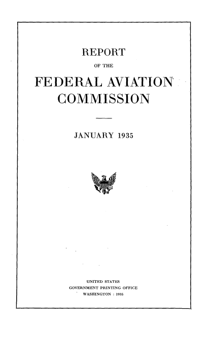handle is hein.space/rfacm0001 and id is 1 raw text is: 






REPORT


            OF THE


FEDERAL AVIATION

     COMMISSION




        JANUARY 1935





















           UNITED STATES
       GOVERNMENT PRINTING OFFICE
          WASHINGTON : 1935


