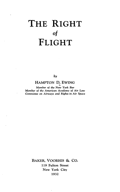handle is hein.space/rgtofgt0001 and id is 1 raw text is: 





THE RIGHT

             Of


      FLIGHT








             by

     HAMPTON   D. EWING
     Member of the New York Bar
Member of the American Academy of Air Law
Committee on Airways and Rights in Air Space

















   BAKER, VOORHIS  &  CO.
        119 Fulton Street
        New York City
            1932


