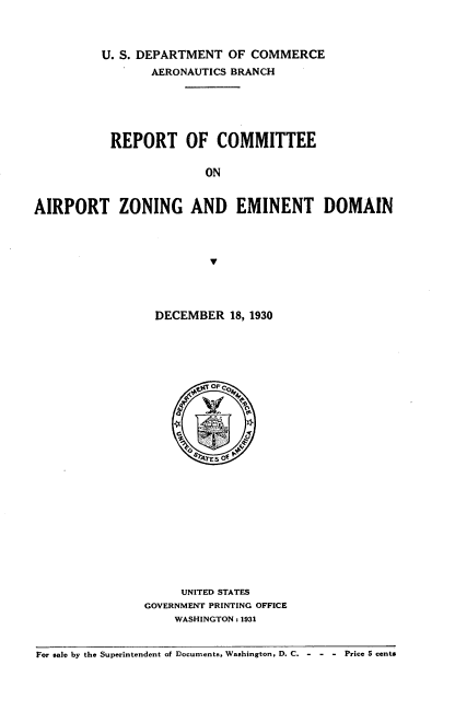 handle is hein.space/rpcmtez0001 and id is 1 raw text is: U. S. DEPARTMENT OF COMMERCE
AERONAUTICS BRANCH
REPORT OF COMMITTEE
ON
AIRPORT ZONING AND EMINENT DOMAIN

DECEMBER 18, 1930
UNITED STATES
GOVERNMENT PRINTING OFFICE
WASHINGTON: 1931

For sale by the Superintendent of Documents, Washington, D. C. -        -  -  Price 5 cents


