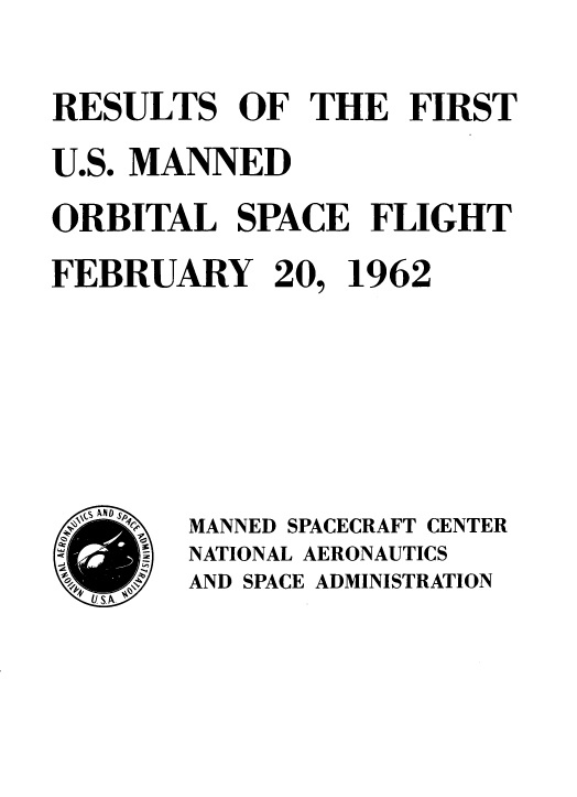 handle is hein.space/rsoteftus0001 and id is 1 raw text is: 
RESULTS   OF  THE   FIRST
U.S. MANNED
ORBITAL   SPACE   FLIGHT
FEBRUARY 20, 1962





A       MANNED SPACECRAFT CENTER
        NATIONAL AERONAUTICS
     U N AND SPACE ADMINISTRATION


