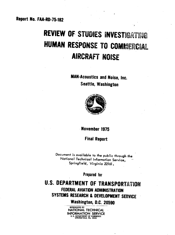 handle is hein.space/rvwossig0001 and id is 1 raw text is: 

Report No. FAA-RD-75-182


REVIEW OF STUDIES INVESTIATG

HUMAN RESPONSE TO COMMERCIAL

             AIRCRAFT NOISE


             MAN-Acoustics and Noise, Inc.
                 Seattle, Washington







                 November 1975

                   Final Report


     Document is available to the public through the
        National Technical Information Service, -
            Springfield, Virginia 22161.

                  Prepared for
U.S.  DEPARTMENT OF TRANSPORTATiON
        FEDERAL AVIATION ADMIISTRATION
    SYSTEMS RESEARCH & DEVELOPMENT  SERVICE
            Washington, D.C. 20590
            REPRODUCED BY
            NATIONAL TECHNICAL
            INFORMATION SERVICE
            U. S. DEPARTMENT OF COMMERCE
              SPRINGFIELD, VA. 22161


