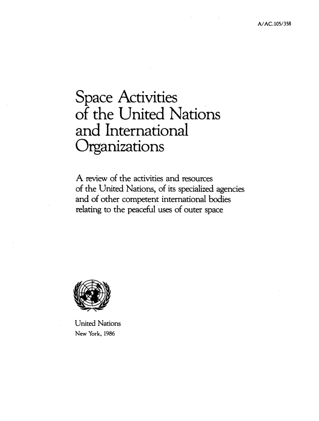 handle is hein.space/spcaun0001 and id is 1 raw text is: A/AC.105/358

Space Activities
of the United Nations
and International
Organizations
A review of the activities and resources
of the United Nations, of its specialized agencies
and of other competent international bodies
relating to the peaceful uses of outer space

United Nations
New York, 1986


