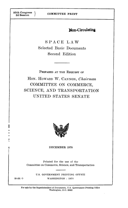 handle is hein.space/spclw0001 and id is 1 raw text is: 95th Congress
2d Session

COMMITTEE PRINT

Non-Circulating
SPACE LAW
Selected Basic Documents
Second Edition
PREPARED AT THE REQUEST OF
HON. HOWARD W. CANNON, Chairman
COMMITTEE ON COMMERCE,
SCIENCE, AND TRANSPORTATION
UNITED STATES SENATE

DECEMBER 1978

Printed for the use of the
Committee on Commerce, Science, and Transportation
U.S. GOVERNMENT PRINTING OFFICE
WASHINGTON : 197S

For sale by the Superintendent of Documents, U.S. Qovernment Printing Office
Washington, D.C. 20402

32-231 0


