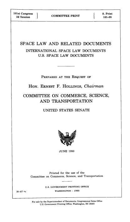 handle is hein.space/spcrdcs0001 and id is 1 raw text is: 101st Congress
2d Session

COMMITTEE PRINT

SPACE LAW AND RELATED DOCUMENTS
INTERNATIONAL SPACE LAW DOCUMENTS
U.S. SPACE LAW DOCUMENTS
PREPARED AT THE REQUEST OF
HON. ERNEST F. HOLLINGS, Chairman
COMMITTEE ON COMMERCE, SCIENCE,
AND TRANSPORTATION
UNITED STATES SENATE

JUNE 1990
Printed for the use of the
Committee on Commerce, Science, and Transportation

U.S. GOVERNMENT PRINTING OFFICE
WASHINGTON : 1990

26-457 ±;

For sale by the Superintendent of Documents, Congressional Sales Office
U.S. Government Printing Office, Washington, DC 20402

I

S. Print
101-98



