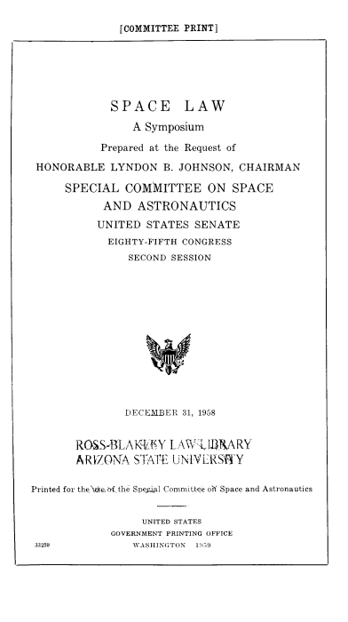 handle is hein.space/spcsymp0001 and id is 1 raw text is: [COMMITTEE PRINT]

SPACE LAW
A Symposium
Prepared at the Request of
HONORABLE LYNDON B. JOHNSON, CHAIRMAN
SPECIAL COMMITTEE ON SPACE
AND ASTRONAUTICS
UNITED STATES SENATE
EIGHTY-FIFTH CONGRESS
SECOND SESSION
DECEMBER 31, 1958
ROSSBLAK4VfiY LAWIlARY
ARIZOMA STATE LN1YVERSffY
Printed for the>xsebf the Speigil Committee of Space and Astronautics
UNITED STATES
GOVERNMENT PRINTING OFFICE
33259           WASHINGTON  1959


