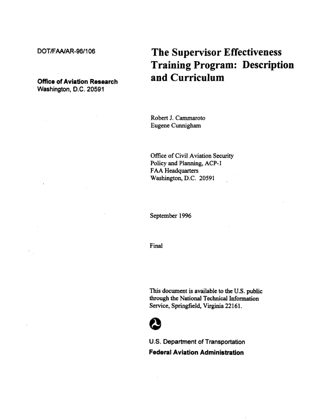 handle is hein.space/sprevestg0001 and id is 1 raw text is: 





DOT/FAA/AR-96/106



Office of Aviation Research
Washington, D.C. 20591


The Supervisor Effectiveness

Training Program: Description

and Curriculum




Robert J. Cammaroto
Eugene Cunnigham



Office of Civil Aviation Security
Policy and Planning, ACP-1
FAA  Headquarters
Washington, D.C. 20591




September 1996



Final





This document is available to the U.S. public
through the National Technical Information
Service, Springfield, Virginia 22161.


0


U.S. Department of Transportation
Federal Aviation Administration


