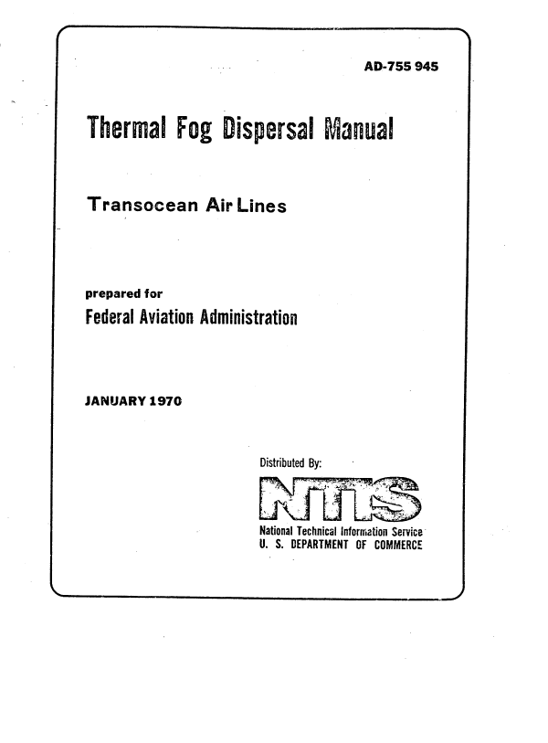 handle is hein.space/tmlfgdsl0001 and id is 1 raw text is: 



AD-755 945


Thermal Fog Dispersal Manual




Transocean Air Lines





prepared for

Federal Aviation Administration





JANUARY  1970


Distributed By:




National Technical Information Service
U. S. DEPARTMENT OF COMMERCE


