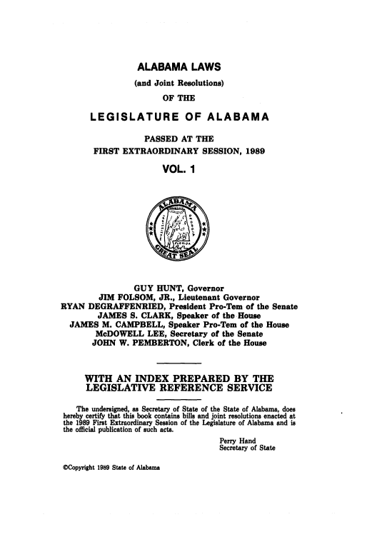 handle is hein.ssl/ssal0034 and id is 1 raw text is: ALABAMA LAWS
(and Joint Resolutions)
OF THE
LEGISLATURE OF ALABAMA
PASSED AT THE
FIRST EXTRAORDINARY SESSION, 1989
VOL. 1

GUY HUNT, Governor
JIM FOLSOM, JR., Lieutenant Governor
RYAN DEGRAFFENRIED, President Pro-Tern of the Senate
JAMES S. CLARK, Speaker of the House
JAMES M. CAMPBELL, Speaker Pro-Tern of the House
McDOWELL LEE, Secretary of the Senate
JOHN W. PEMBERTON, Clerk of the House

WITH AN INDEX PREPARED BY THE
LEGISLATIVE REFERENCE SERVICE
The undersigned, as Secretary of State of the State of Alabama, does
hereby certify that this book contains bills and joint resolutions enacted at
the 1989 First Extraordinary Session of the Legislature of Alabama and is
the official publication of such acts.
Perry Hand
Secretary of State

©Copyright 1989 State of Alabama


