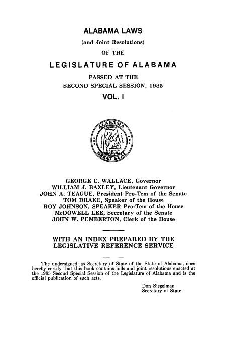 handle is hein.ssl/ssal0050 and id is 1 raw text is: ALABAMA LAWS
(and Joint Resolutions)
OF THE
LEGISLATURE OF ALABAMA

PASSED AT THE
SECOND SPECIAL SESSION, 1985
VOL. I

GEORGE C. WALLACE, Governor
WILLIAM J. BAXLEY, Lieutenant Governor
JOHN A. TEAGUE, President Pro-Tem of the Senate
TOM DRAKE, Speaker of the House
ROY JOHNSON, SPEAKER Pro-Tem of the House
McDOWELL LEE, Secretary of the Senate
JOHN W. PEMBERTON, Clerk of the House
WITH AN INDEX PREPARED BY THE
LEGISLATIVE REFERENCE SERVICE
The undersigned, as Secretary of State of the State of Alabama, does
hereby certify that this book contains hills and joint resolutions enacted at
the 1985 Second Special Session of the Legislature of Alabama and is the
official publication of such acts.
Don Siegelman
Secretary of State


