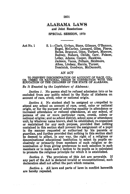 handle is hein.ssl/ssal0139 and id is 1 raw text is: 2601

ALABAMA LAWS
and Joint Resolutions
SPECIAL SESSION, 1970
Act No. I       S. 1-Clark, Givhan, Stone, Gilmore, O'Bannon,
Engel, McCarley, Leonard, Giles, Pierce,
Bailes, Branyon, Oden, Torbert, Morrow,
Radney, Nabors, Childs, Carr, Folsom,
Lolley, Adams, Cooper, Hawkins,
Jackson, Vacca, Pelham, Skidmore,
Albea, Lindsey, Harris, Turner,
Dominick, Goodwyn, McDermott.
AN ACT
TO PREVENT DISCRIMINATION ON ACCOUNT OF RACE, COL-
OR CREED OR NATIONAL ORIGIN IN CONNECTION WITH THE
EDUCATION OF THE CHILDREN OF THE STATE OF ALABAMA.
Be It Enacted by the Legislature of Alabamta:
Section 1. No person shall be refused admission into or be
excluded from any public school in the State of Alabama on
account of race, creed, color or national origin.
Section 2. No student shall be assigned or Lompelled to
attend any school on account of race, creed, color or national
origin, or for the purpose of achieving equality in attendance or
increased attendance or reduced attendance, at any school, of
persons of one or more particular races, creeds, colors or
national origins; and no school district, school zone or attendance
unit, by Whatever name known, shall be established, re-organized
or maintained for any such purpose, provided that nothing
contained in this section shall prevent the assignment of a pupil
in the manner requested or authorized by his parents or
guardian, and further provided that nothing in this section shall
be deemed to affect, in any way, the right of a religious or
denominational educational institution to select its pupils ex-
clusively or primarily from members of such religion or de-
nomination or from giving preference to such selection to such
members or to make such e leetion to its pupils as is calculated
to promote the religious principle for which it is established.
Section 3. The provisions of this Act are severable. If
any part of the Act is declared invalid or unconstitutional, such
declaration shall not affect the part which remains.
Section 4. All laws and parts of laws in conflict herewith
are hereby repealed.


