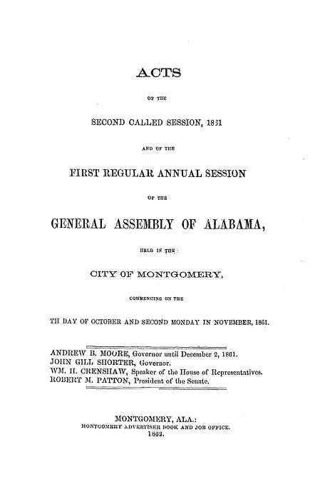 handle is hein.ssl/ssal0182 and id is 1 raw text is: ACTS
OF THE
SECOND CALLED SESSION, 1831
AND OF TilE

FIRST REGULAR ANNUAL SESSION
OF THE
GENERAL ASSEMBLY OF ALABAMA,
HELD I1R IHE
OITY -OF MONTGOMERY,
COMMENCING ON THE
TII DAY OF OCTOBER AND SECO14D MONDAY IN NOVEMBER, 1861.
ANDREW B. MOORE, Governor until December 2, 1801.
JOHN GILL SHORTER, Governor.
WM. II. CRENSHAW, Speaker of tho House of Representatives.
ROBERT 31. PATTON, President of the Senate.
MONTGOMERY, ALA.:
MONTGOMERY ADVEIRTISER BOOK AND JOB OFFICE.
1862.


