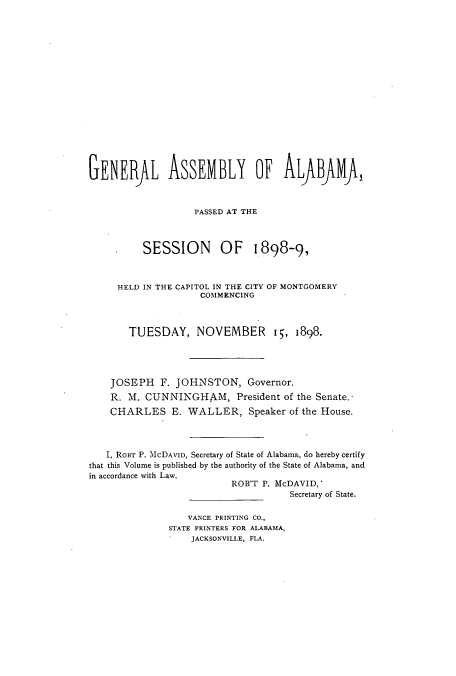 handle is hein.ssl/ssal0208 and id is 1 raw text is: GENERfL ASSEMBLY OF ALABJMA,
PASSED AT THE
SESSION OF 1898-9,
HELD IN THE CAPITOL IN THE CITY OF MONTGOMERY
COMMENCING
TUESDAY, NOVEMBER i, 1898.
JOSEPH F. JOHNSTON, Governor.
R. M. CUNNINGHAM, President of the Senate.
CHARLES E. WALLER, Speaker of the House.
I, RoBT P. McDAVID, Secretary of State of Alabama, do hereby certify
that this Volume is published by the authority of the State of Alabama, and
in accordance with Law.
ROB'T P. McDAVID,
Secretary of State.
VANCE PRINTING CO.,
STATE PRINTERS FOR ALABAMA,
JACKSONVILLE, FLA.


