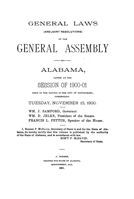 handle is hein.ssl/ssal0210 and id is 1 raw text is: GENERAL

LAWS

(AND JOINT RESOLUTIONS)
O E  THE
GENERAL ASSEMBLY

-   OF------
ALABAMA,
PASSED AT THE
SESSION OF 1900-01
HELD IN THE CAPITOL IN THE CITY OF MONTGOMERY,
COMMENCING
TUESDAY, NOVEMBER 43, 4900.

WM. J. SAMFORD, Governor.
WM. D. JELKS, President of the Senate.
FRANCIS L. PETTUS, Speaker of the House.
I, ROBERT P. MODAVID, Secretary of State in and for the State of Ala-
bama, do hereby certify that this volume is published by the authority
of the State of Alabama, and in accordance with law.
ROB'T P. MoDAVID.
Secretary of State.
A. ROEMER,
PRINTER FOR STATE OF ALABAMA.
MONTGOMERY, ALA.
1901.


