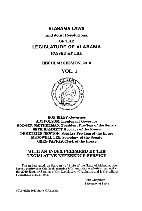 handle is hein.ssl/ssal0243 and id is 1 raw text is: ALABAMA LAWS
(and Joint Resolutions)
OF THE
LEGISLATURE OF ALABAMA
PASSED AT THE
REGULAR SESSION, 2010
VOL. 1
BOB RILEY, Governor
JIM FOLSOM, Lieutenant Governor
RODGER SMITHERMAN, President Pro-Tem of the Senate
SETH HAMMETT, Speaker of the House
DEMETRIUS NEWTON, Speaker Pro-Tem of the House
McDOWELL LEE, Secretary of the Senate
GREG PAPPAS, Clerk of the House
WITH AN INDEX PREPARED BY THE
LEGISLATIVE REFERENCE SERVICE
The undersigned, as Secretary of State of the State of Alabama, does
hereby certify that this book contains bills and joint resolutions enacted at
the 2010 Regular Session of the Legislature of Alabama and is the official
publication of such acts.
Beth Chapman
Secretary of State

@Copyright 2010 State of Alabama


