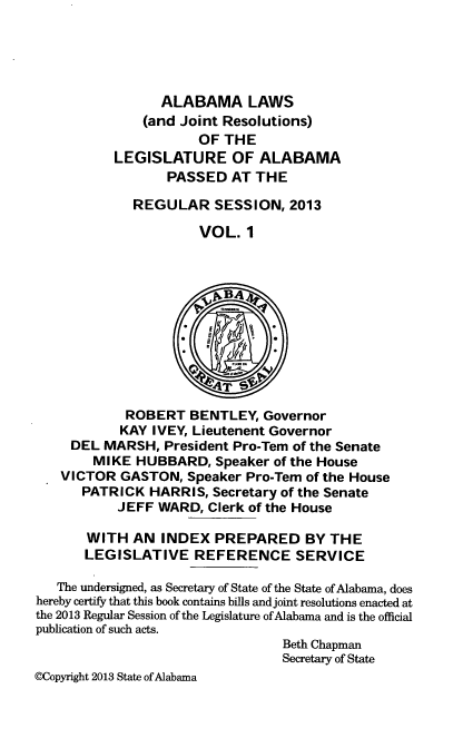 handle is hein.ssl/ssal0249 and id is 1 raw text is: ALABAMA LAWS
(and Joint Resolutions)
OF THE
LEGISLATURE OF ALABAMA
PASSED AT THE
REGULAR SESSION, 2013
VOL. 1
ROBERT BENTLEY, Governor
KAY IVEY, Lieutenent Governor
DEL MARSH, President Pro-Tern of the Senate
MIKE HUBBARD, Speaker of the House
VICTOR GASTON, Speaker Pro-Tern of the House
PATRICK HARRIS, Secretary of the Senate
JEFF WARD, Clerk of the House
WITH AN INDEX PREPARED BY THE
LEGISLATIVE REFERENCE SERVICE
The undersigned, as Secretary of State of the State of Alabama, does
hereby certify that this book contains bills and joint resolutions enacted at
the 2013 Regular Session of the Legislature of Alabama and is the official
publication of such acts.
Beth Chapman
Secretary of State
@Copyright 2013 State of Alabama


