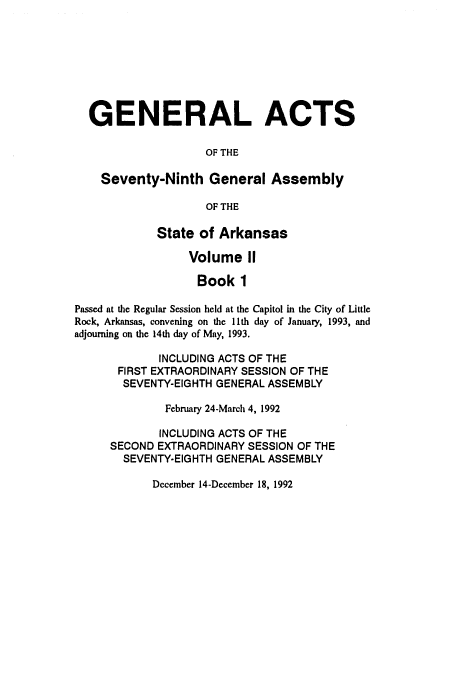handle is hein.ssl/ssar0065 and id is 1 raw text is: GENERAL ACTS
OF THE
Seventy-Ninth General Assembly
OF THE
State of Arkansas
Volume II
Book 1
Passed at the Regular Session held at the Capitol in the City of Little
Rock, Arkansas, convening on the l1th day of January, 1993, and
adjourning on the 14th day of May, 1993.
INCLUDING ACTS OF THE
FIRST EXTRAORDINARY SESSION OF THE
SEVENTY-EIGHTH GENERAL ASSEMBLY
February 24-March 4, 1992
INCLUDING ACTS OF THE
SECOND EXTRAORDINARY SESSION OF THE
SEVENTY-EIGHTH GENERAL ASSEMBLY

December 14-December 18, 1992



