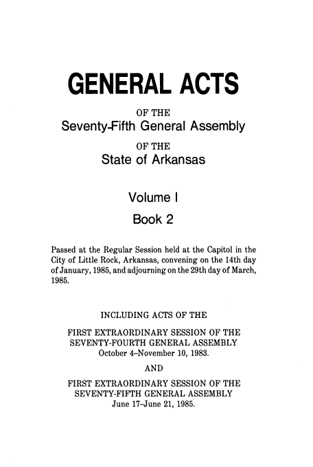 handle is hein.ssl/ssar0070 and id is 1 raw text is: GENERAL ACTS
OF THE
Seventy-Fifth General Assembly
OF THE
State of Arkansas
Volume I
Book 2
Passed at the Regular Session held at the Capitol in the
City of Little Rock, Arkansas, convening on the 14th day
of January, 1985, and adjourning on the 29th day of March,
1985.
INCLUDING ACTS OF THE
FIRST EXTRAORDINARY SESSION OF THE
SEVENTY-FOURTH GENERAL ASSEMBLY
October 4-November 10, 1983.
AND
FIRST EXTRAORDINARY SESSION OF THE
SEVENTY-FIFTH GENERAL ASSEMBLY
June 17-June 21, 1985.


