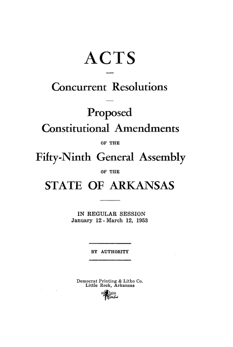 handle is hein.ssl/ssar0100 and id is 1 raw text is: ACT

Concurrent Resolutions
Proposed
Constitutional Amendments
OF THE
Fifty-Ninth General Assembly
OF THE

STATE

OF ARKANSAS

IN REGULAR SESSION
January 12-March 12, 1953

BY AUTHORITY

Democrat Printing & Litho Co.
Little Rock, Arkansas
PI&(NEER


