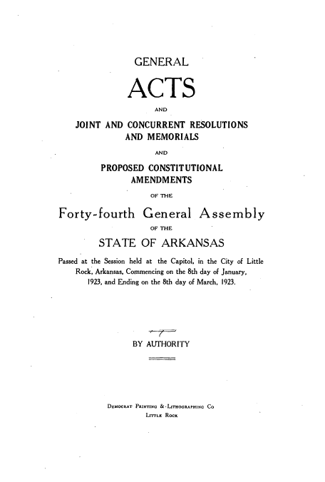handle is hein.ssl/ssar0210 and id is 1 raw text is: GENERAL
ACTS
AND
JOINT AND CONCURRENT RESOLUTIONS
AND MEMORIALS
AND
PROPOSED CONSTITUTIONAL
AMENDMENTS
OF THE
Forty-fourth General Assembly
OF THE
STATE OF ARKANSAS
Passed at the Session held at the Capitol, in the City of Little
Rock, Arkansas, Commencing on the 8th day of January,
1923, and Ending on the 8th day of March, 1923.
BY AUTHORITY

DEMOCRAT PRINTING &-LasoGRAPHINc Co
LrrrLE Roc



