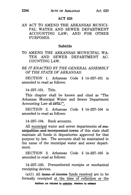 handle is hein.ssl/ssar0229 and id is 1 raw text is: ACTS OF ARKANSAS

ACT 620
AN ACT TO AMEND THE ARKANSAS MUNICI-
PAL WATER AND SEWER DEPARTMENT
ACCOUNTING LAW; AND FOR OTHER
PURPOSES.
Subtitle
TO AMEND THE ARKANSAS MUNICIPAL WA-
TER AND SEWER DEPARTMENT AC-
COUNTING LAW.
BE IT ENACTED BY THE GENERAL ASSEMBLY
OF THE STATE OF ARKANSAS:
SECTION 1. Arkansas Code § 14-237-101 is
amended to read as follows:
14-237-101. Title.
This chapter shall be known and cited as The
Arkansas Municipal Water and Sewer Department
Accounting Law ef I!973...
SECTION 2. Arkansas Code § 14-237-104 is
amended to read as follows:
14-237-104. Bank accounts.
All municipal water and sewer departments of-mu-
nicipalities an d in or porated tonvs of this state shall
maintain all funds in depositories approved for that
purpose by law. The accounts shall be maintained in
the name of the municipal water and sewer depart-
ment.
SECTION 3. Arkansas Code § 14-237-105 is
amended to read as follows:
14-237-105. Prenumbered receipts or mechanical
receipting devices.
(a)(1) All items of income funds received are to be
formally receipted at the time of collection or the
Additions are indicated by underline; deletions by strikeout

2286

Act 620



