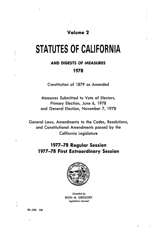 handle is hein.ssl/ssca0157 and id is 1 raw text is: Volume 2

STATUTES OF CALIFORNIA
AND DIGESTS OF MEASURES
1978
Constitution of 1879 as Amended
Measures Submitted to Vote of Electors,
Primary Election, June 6, 1978
and General Election, November 7, 1978
General Laws, Amendments to the Codes, Resolutions,
and Constitutional Amendments passed by the
California Legislature
1977-78 Regular Session
1977-78 First Extraordinary Session

Compiled by
BION M. GREGORY
Legislative Counsel

68--648 100


