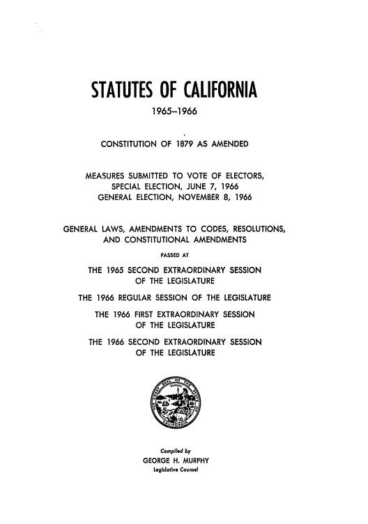 handle is hein.ssl/ssca0184 and id is 1 raw text is: STATUTES OF CALIFORNIA
1965-1966
CONSTITUTION OF 1879 AS AMENDED
MEASURES SUBMITTED TO VOTE OF ELECTORS,
SPECIAL ELECTION, JUNE 7, 1966
GENERAL ELECTION, NOVEMBER 8, 1966
GENERAL LAWS, AMENDMENTS TO CODES, RESOLUTIONS,
AND CONSTITUTIONAL AMENDMENTS
PASSED AT
THE 1965 SECOND EXTRAORDINARY SESSION
OF THE LEGISLATURE
THE 1966 REGULAR SESSION OF THE LEGISLATURE
THE 1966 FIRST EXTRAORDINARY SESSION
OF THE LEGISLATURE
THE 1966 SECOND EXTRAORDINARY SESSION
OF THE LEGISLATURE

Complied by
GEORGE H. MURPHY
Legislative Counsel


