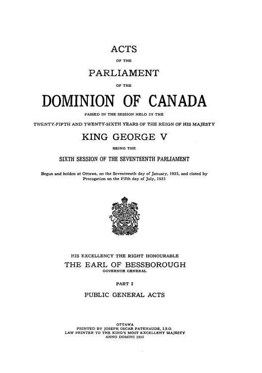 handle is hein.ssl/sscan0100 and id is 1 raw text is: ACTS
OF THE
PARLIAMENT
OF THE
DOMINION OF CANADA
PASSED IN THE SESSION HELD IN THE
TWENTY-FIFTH AND TWENTY-SIXTH YEARS OF THE REIGN OF HIS MAJESTY
KING GEORGE V
BEING THE
SIXTH SESSION OF THE SEVENTEENTH PARLIAMENT
Begun and holden at Ottawa, on the Seventeenth day of January, 1935, and closed by
Prorogation on the Fifth day of July, 1935
HIS EXCELLENCY THE RIGHT HONOURABLE
THE EARL OF BESSBOROUGH
GOVERNOR GENERAL
PART I
PUBLIC GENERAL ACTS
OTTAWA
PRINTED BY JOSEPH OSCAR PATENAUDE, I.S.O.
LAW PRINTER TO THE KING'S MOST EXCELLENT MAJESTY
ANNO DOMINI 1935


