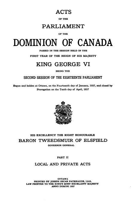 handle is hein.ssl/sscan0105 and id is 1 raw text is: ACTS

OF THE
PARLIAMENT
OF THE
DOMINION OF CANADA

PASSED IN THE SESSION HELD IN THE
FIRST YEAR OF THE REIGN OF HIS MAJESTY
KING GEORGE VI
BEING THE
SECOND SESSION OF THE EIGHTEENTH PARLIAMENT

Begun and holden at Ottawa, on the Fourteenth day of January, 1937, and closed by
Prorogation on the Tenth day of April, 1937

HIS EXCELLENCY THE RIGHT HONOURABLE
BARON TWEEDSMUIR OF ELSFIELD
GOVERNOR GENERAL
PART II
LOCAL AND PRIVATE ACTS

OTTAWA
PRINTED BY JOSEPH OSCAR PATENAUDE. I.S.O.
LAW PRINTER TO THE KING'S MOST EXCELLENT MAJESTY
ANNO DOMINI 1937


