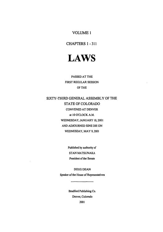 handle is hein.ssl/ssco0005 and id is 1 raw text is: VOLUME 1

CHAPTERS 1 - 311
LAWS
PASSED AT THE
FIRST REGULAR SESSION
OF THE
SIXTY-THIRD GENERAL ASSEMBLY OF THE
STATE OF COLORADO
CONVENED AT DENVER
at 10 O'CLOCK A.M.
WEDNESDAY, JANUARY 10, 2001
AND ADJOURNED SINE DIE ON
WEDNESDAY, MAY 9,2001
Published by authority of
STAN MATSUNAKA
President of the Senate
DOUG DEAN
Speaker of the House of Representatives
Bradford Publishing Co.
Denver, Colorado
2001


