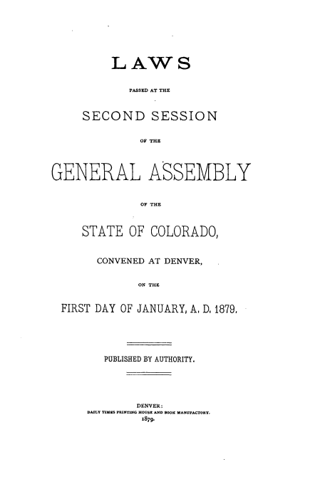 handle is hein.ssl/ssco0213 and id is 1 raw text is: LAWS
PASSED AT THE
SECOND SESSION
Of! THE
GENERAL ASSEMBLY
OF THE
STATE OF COLORADO,
CONVENED AT DENVER,
ON THE
FIRST DAY OF JANUARY, A, D. 1879,

PUBLISHED BY AUTHORITY.
DENVER:
DAILY TIMES PRI1TING HOUSE AND BOOK MANUFACTORY.
1879.


