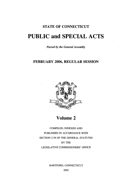 handle is hein.ssl/ssct0024 and id is 1 raw text is: STATE OF CONNECTICUT
PUBLIC and SPECIAL ACTS
Passed by the General Assembly
FEBRUARY 2006, REGULAR SESSION

Volume 2

COMPILED, INDEXED AND
PUBLISHED IN ACCORDANCE WITH
SECTION 2-58 OF THE GENERAL STATUTES
BY THE
LEGISLATIVE COMMISSIONERS' OFFICE
HARTFORD, CONNECTICUT
2005


