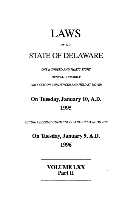 handle is hein.ssl/ssde0012 and id is 1 raw text is: LAWS
OF THE
STATE OF DELAWARE
ONE HUNDRED AND THIRTY-EIGHT
GENERAL ASSEMBLY
FIRST SESSION COMMENCED AND HELD AT DOVER
On Tuesday, January 10, A.D.
1995
SECOND SESSION COMMENCED AND HELD AT DOVER
On Tuesday, January 9, A.D.
1996
VOLUME LXX
Part II



