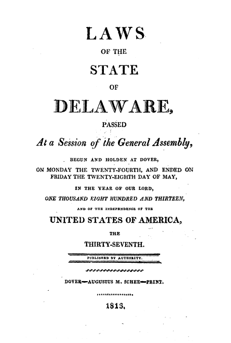 handle is hein.ssl/ssde0118 and id is 1 raw text is: LAWS
OF THE
STATE
OF
DELAWARE,
PASSED
At a Session of the General Assembly,
- BEGUN AND HOLDEN AT DOVER,
ON MONDAY THE TWENTY-FOURTH, AND ENDED ON
FRIDAY THE TWENTY-EIGHTH DAY OF MAY,
IN THE YEAR OF OUR LORD,
ONE THOUSAND EIGHT HUNDRED AND THIRTEEN,
AND OF THE INDEPENDENO OF THR
UNITED STATES OF AMERICA,
THE
THIRTY-SEVENTH.
PUBLISHED BY AUTHORITY.
DOVER-AUGUSTUS M. SCHEE-PRINT.
1813.


