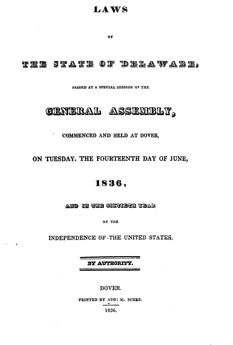 handle is hein.ssl/ssde0141 and id is 1 raw text is: LAWS
OF
RS SWAWW OP 'WW2awAan
PASSED AT A SPEOIAL SESSION OF THE
COMMENCED AND HELD AT DOVER,
ON TUESDAY, THE FOURTEENTH DAY OF JUNE,
183   ,

OF THE
INDEPENDENCE OF .THE UNITED STATES,

By AUTHORITY,
DOVER.
PRINTED BY AUG: M. SCHEE.
1836.


