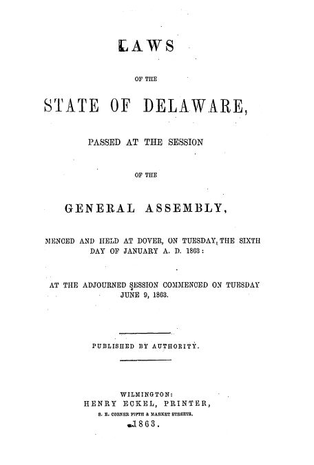 handle is hein.ssl/ssde0159 and id is 1 raw text is: LAWS
OF THE
STATE OF DELAWARE,

PASSED AT THE SESSION
OF THE
GENERAL ASSEMBLY,

MENCED AND HELD AT DOVER, ON TUESDAY, THE SIXTH
DAY OF JANUARY A. D. 1863:
AT THE ADJOURNED SESSION COMMENCED ON TUESDAY
JUNE 9, 1863.
PUBLISHED BY AUTHORITY.
WILMINGTON:
HENRY ECKEL, PRINTER,
S. E. CORNER FIPTH & M1ARKET STRBETB.
.18 6 3.



