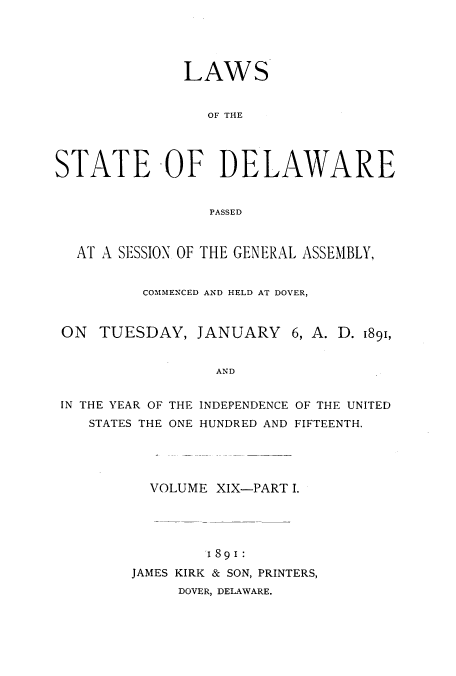 handle is hein.ssl/ssde0178 and id is 1 raw text is: LAWS
OF THE
STATE OF DELAWARE
PASSED
AT A SESSIOX OF THE GENERAL ASSEMBLY,
COMMENCED AND HELD AT DOVER,
ON TUESDAY, JANUARY 6, A. D. 1891,
AND
IN THE YEAR OF THE INDEPENDENCE OF THE UNITED
STATES THE ONE HUNDRED AND FIFTEENTH.

VOLUME XIX-PART I.
I891:
JAMES KIRK & SON, PRINTERS,
DOVER, DELAWARE.


