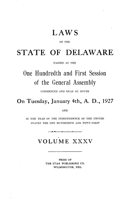 handle is hein.ssl/ssde0199 and id is 1 raw text is: LAWS
OF THE
STATE OF DELAWARE
PASSED AT THE
One Hundredth and First Session
of the General Assembly
COMMENCED AND HELD AT DOVER
On Tuesday, January 4th, A. D., 1927
AND
IN THE YEAR OF THE INDEPENDENCE OF THE UNITED
STATES THE ONE HUNDREDTH AND FIFTY-FIRST

VOLUME XXXV
PRESS OF
THE STAR PUBLISHING CO.
WILMINGTON, DEL.


