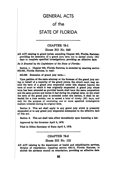 handle is hein.ssl/ssfl0148 and id is 1 raw text is: GENERAL ACTS
of the
STATE OF FLORIDA
CHAPTER 78.1
House Bill No. 849
AN ACT relating to grand Juries; amending Chapter 905, Florida Statutes;
providing for extension of a grand jury term not to exceed ninety (90)
days to complete specified investigations; providing an effective date.
Be It Enacted by the Legis ature ol the State ol Florida:
Section 1. Chapter 905, Florida Statutes, is amended by enacting section
905.095, Florida Statutes, to read:
905.095 Extension of grand jury term.-
Upon petition of the state attorney or the foreman of the grand jury act-
ing ors behalf of a majority of the grand jurors, the circuit court may ex-
tend the term of a grand jury empaneled under this chapter beyond the
term of court in which it was originally empaneled. A grand jury whose
term has been extended as provided herein shall have the same composition
and the same powers and duties it had during its original term. In the event
the term of the grand jury is extended under this section, it shall be ex-
tended for a time certain, not to exceed a total of ninety (90) days, and
only for the purpose of concluding one or more specified investigative
matters initiated during its original term.
Section 2. This act shall apply to any grand jury which in presently
empaneled or to any grand jury empaneled subsequent to the effective date
of this act.
Section 8. This act shall take effect immediately upon becoming a law.
Approved by the Governor April 5, 1978.
Filed in Office Secretary of State April 5, 1978.
CHAPTER 78-2
House Bill No. 112
AN ACT relating to the department -of health and rehabilitative services,
division of retardation; repealing section 402.14, Florida Statutes, to
abolish the advisory council on retardation; providing an effective date.


