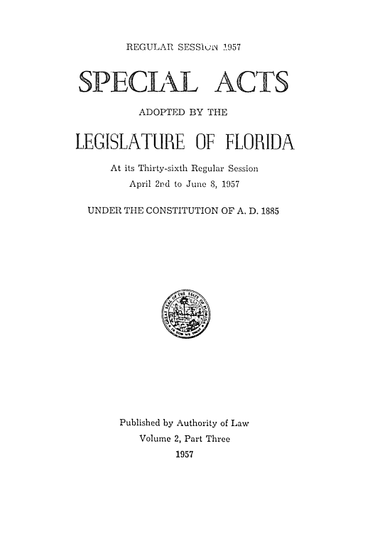 handle is hein.ssl/ssfl0176 and id is 1 raw text is: REGULAR SESSluki .957
SPECIALACTS
ADOPTED BY THE
LEGISLATURE OF FLORIDA
At its Thirty-sixth Regular Session
April 21?d to June 8, 1957
UNDER THE CONSTITUTION OF A. D. 1885
@
Published by Authority of Law
Volume 2, Part Three
1957


