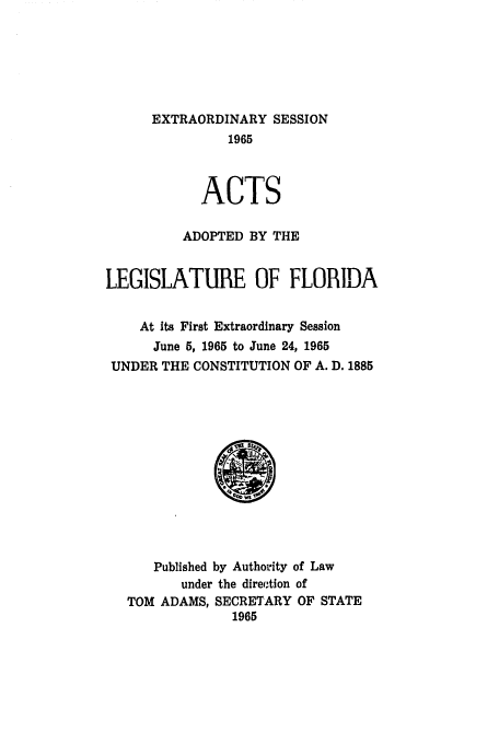 handle is hein.ssl/ssfl0194 and id is 1 raw text is: EXTRAORDINARY SESSION
1965
ACTS
ADOPTED BY THE
LEGISLATURE OF FLORIDA
At its First Extraordinary Session
June 5, 1965 to June 24, 1965
UNDER THE CONSTITUTION OF A. D. 1885

Published by Authority of Law
under the direc.tion of
TOM ADAMS, SECRETARY OF STATE
1965


