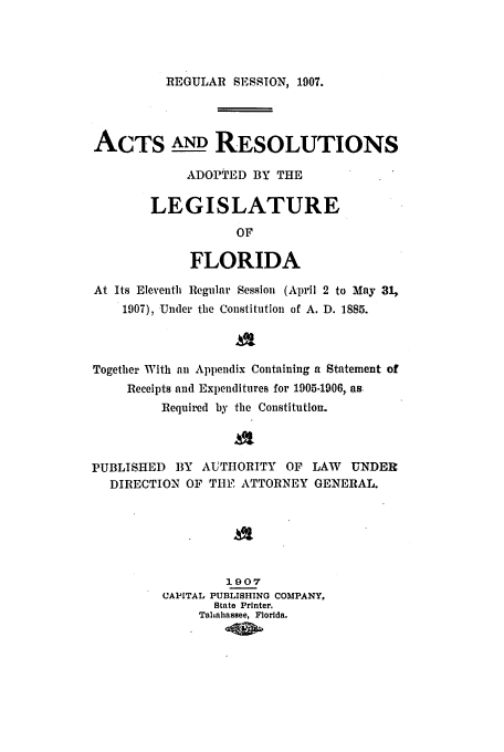 handle is hein.ssl/ssfl0269 and id is 1 raw text is: REGULAR SESSION, 1907.

ACTS AND RESOLUTIONS
ADOPTED BY THE
LEGISLATURE
OF
FLORIDA
At Its Eleventh Regular Session (April 2 to May 31,
1907), Under the Constitution of A. D. 1885.
Together With an Appendix Containing a Statement of
Receipts and Expenditures for 1905-1906, as.
Required by the Constitution.
PUBLISHED BY AUTHORITY OF LAW          UNDER
DIRECTION OF TUE ATTORNEY GENERAL.
1907
CAPITAL PUBLISHING COMPANY,
State Printer.
Taltahassee, Florida.


