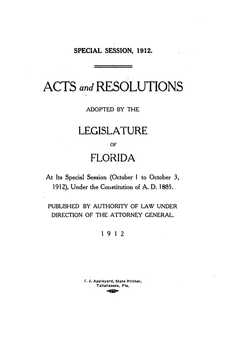 handle is hein.ssl/ssfl0272 and id is 1 raw text is: SPECIAL SESSION, 1912.

ACTS and RESOLUTIONS
ADOPTED BY THE
LEGISLATURE
OF
FLORIDA
At Its Special Session (October 1 to October 3,
1912), Under the Constitution of A. D. 1885.
PUBLISHED BY AUTHORITY OF LAW UNDER
DIRECTION OF THE ATTORNEY GENERAL.
19 12
r. J. Appleyard, State Printer,
Tallahassee, Fla.


