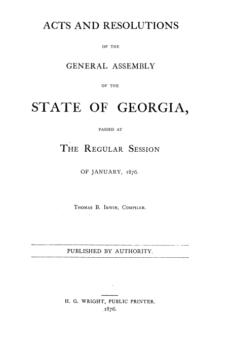 handle is hein.ssl/ssga0180 and id is 1 raw text is: ACTS AND RESOLUTIONS
OF THE
GENERAL ASSEMBLY
OF THE
STATE OF GEORGIA,
PASSED AT

THE REGULAR

SESSION

OF JANUARY, 1876.
THOMAS B. IRWIN, COMPILER.

PUBLISHED BY AUTHORITY.

H. G. WRIGHT, PUBLIC PRINTER.
.1876.


