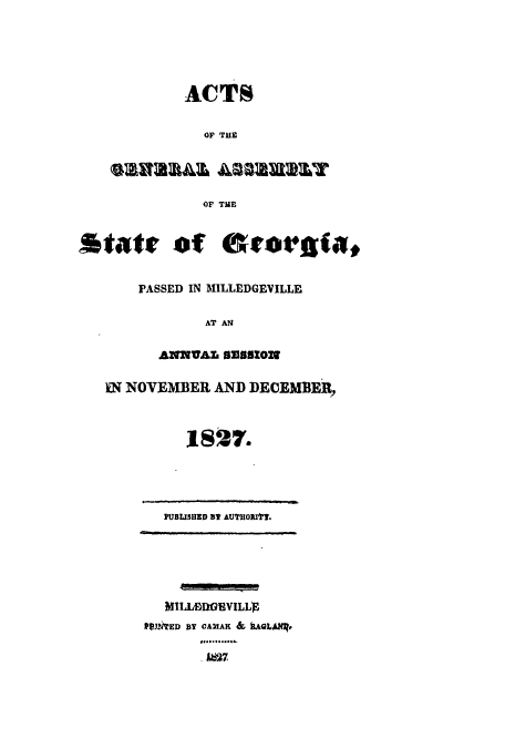 handle is hein.ssl/ssga0284 and id is 1 raw text is: ACTS
OF THE
SW3IRWAA AmSW aY

State of Scot~gia,
PASSED IN MILLEDGEVILLE
AT AN
ANW1AL s2s18ON
IT NOVEMBER AND DECEMBER,
1827.

PUBUISHED 3 AUTHORIft.

MILLEDGVILLS
fPlThED BY CAM1AK & kAGLARR.
ABC7


