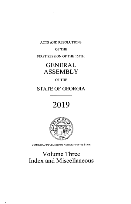 handle is hein.ssl/ssga0356 and id is 1 raw text is: 







ACTS AND RESOLUTIONS


           OF THE
   FIRST SESSION OF THE 155TH

       GENERAL
       ASSEMBLY
           OF THE

   STATE  OF GEORGIA



          2019


             FG




 COMPILED AND PUBLISHED BY AUTHORITY OF THE STATE

     Volume Three
Index  and Miscellaneous


