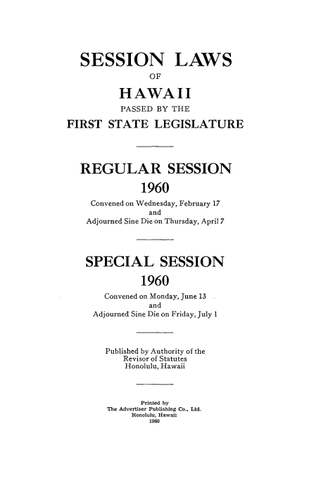 handle is hein.ssl/sshi0070 and id is 1 raw text is: SESSION LAWS
OF
HAWAII
PASSED BY THE
FIRST STATE LEGISLATURE
REGULAR SESSION
1960
Convened on Wednesday, February 17
and
Adjourned Sine Die on Thursday, April 7
SPECIAL SESSION
1960
Convened on Monday, June 13
and
Adjourned Sine Die on Friday, July 1
Published by Authority of the
Revisor of Statutes
Honolulu, Hawaii
Printed by
The Advertiser Publishing Co., Ltd.
Honolulu, Hawaii
1960


